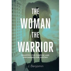 The Woman The Warrior: Equipped for Purpose and Empowered for Destiny -- J. Benj